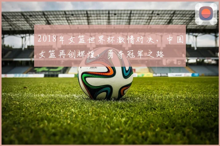 2018年女篮世界杯激情对决，中国女篮再创辉煌，勇夺冠军之路