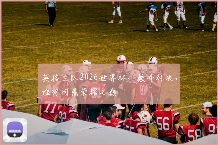 英格兰队2026世界杯，巅峰对决，谁将问鼎荣耀之巅