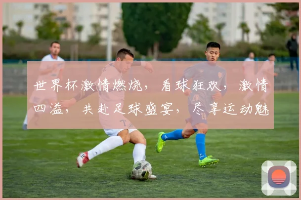 世界杯激情燃烧，看球狂欢，激情四溢，共赴足球盛宴，尽享运动魅力，一触即发